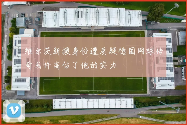 维尔茨新援身份遭质疑德国网球传奇或许高估了他的实力