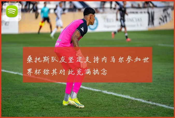 桑托斯队友坚定支持内马尔参加世界杯称其对此充满执念
