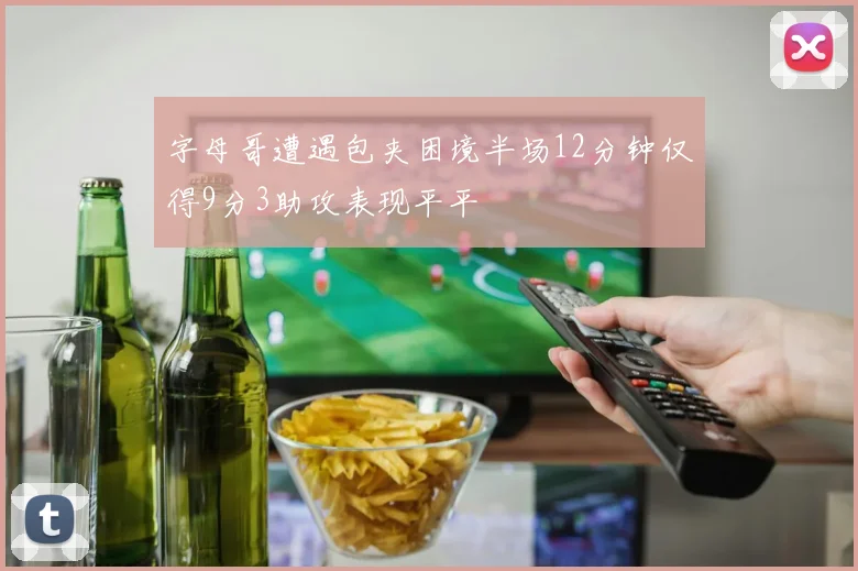 字母哥遭遇包夹困境半场12分钟仅得9分3助攻表现平平