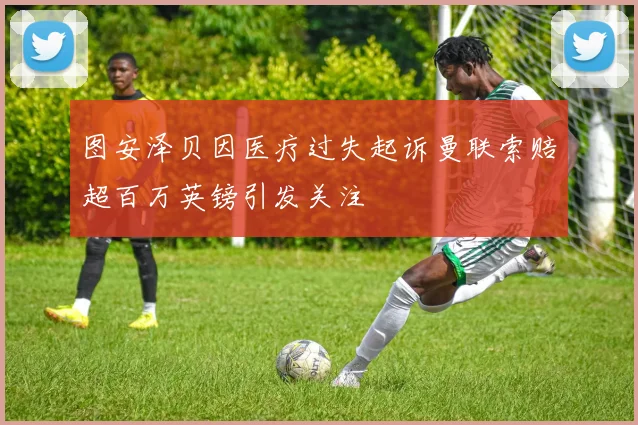 图安泽贝因医疗过失起诉曼联索赔超百万英镑引发关注