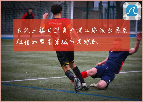 武汉三镇后卫肖开提江塔依尔再度租借加盟南京城市足球队