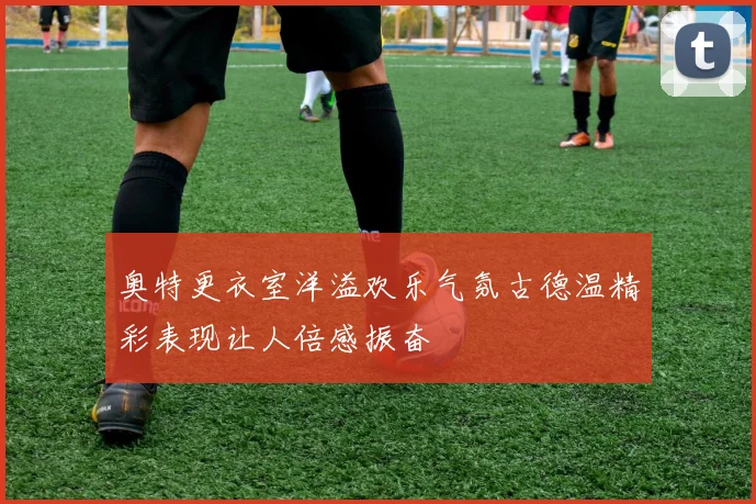 奥特更衣室洋溢欢乐气氛古德温精彩表现让人倍感振奋