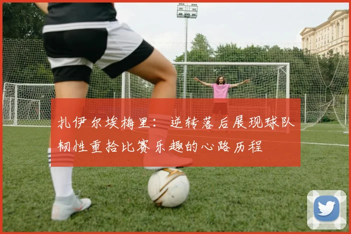 扎伊尔埃梅里：逆转落后展现球队韧性重拾比赛乐趣的心路历程