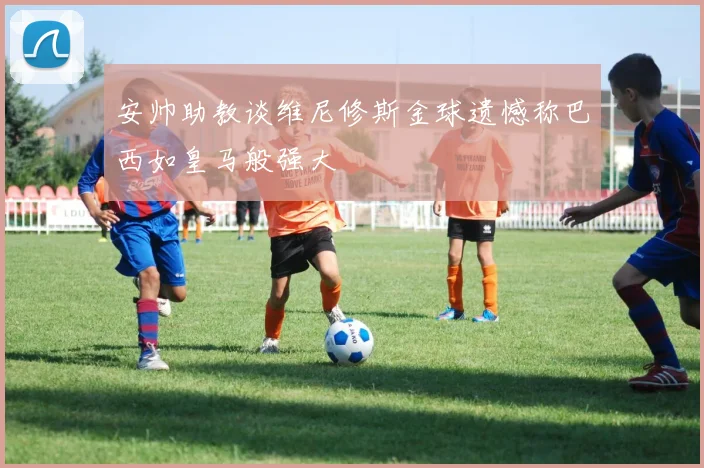 安帅助教谈维尼修斯金球遗憾称巴西如皇马般强大