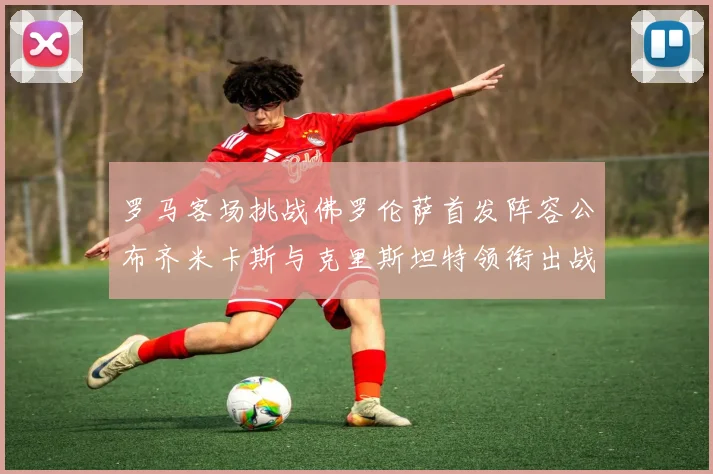 罗马客场挑战佛罗伦萨首发阵容公布齐米卡斯与克里斯坦特领衔出战