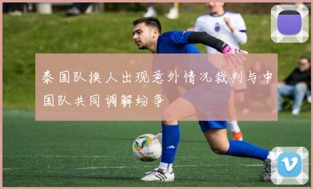 泰国队换人出现意外情况裁判与中国队共同调解纷争