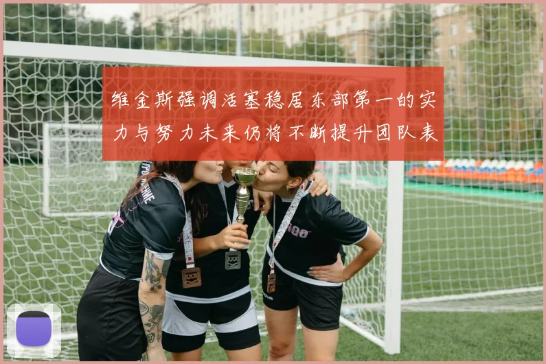 维金斯强调活塞稳居东部第一的实力与努力未来仍将不断提升团队表现