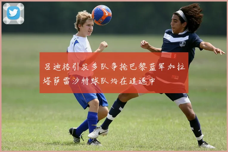 吕迪格引发多队争抢巴黎蓝军加拉塔萨雷沙特球队均在追逐中