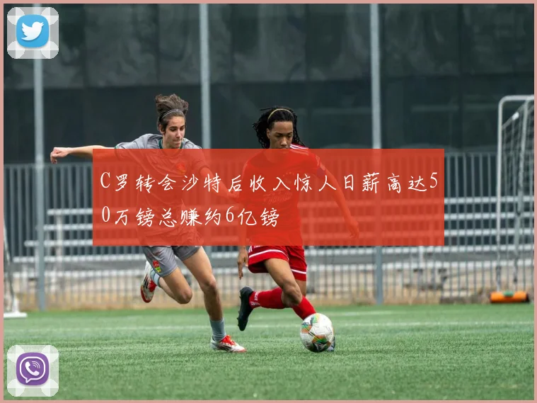 C罗转会沙特后收入惊人日薪高达50万镑总赚约6亿镑