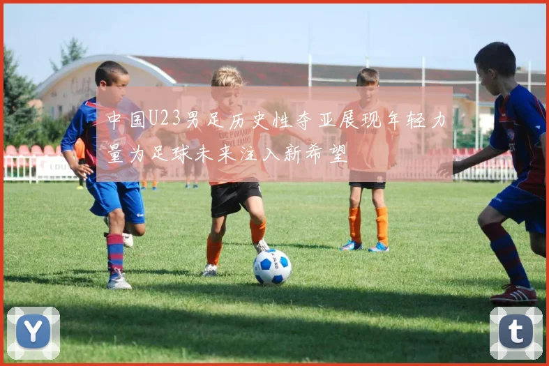 中国U23男足历史性夺亚展现年轻力量为足球未来注入新希望