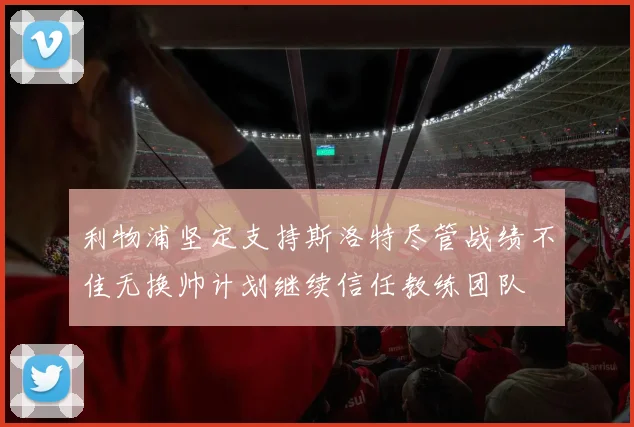 利物浦坚定支持斯洛特尽管战绩不佳无换帅计划继续信任教练团队