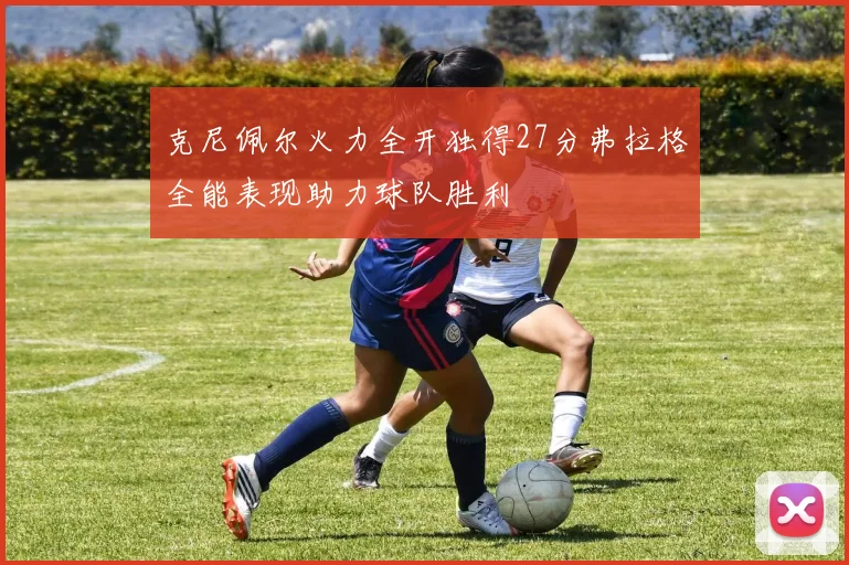 克尼佩尔火力全开独得27分弗拉格全能表现助力球队胜利
