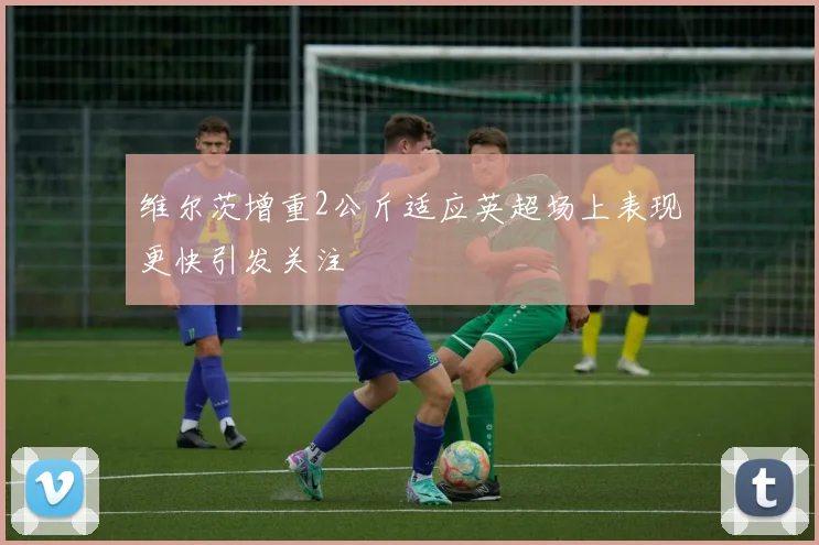 维尔茨增重2公斤适应英超场上表现更快引发关注