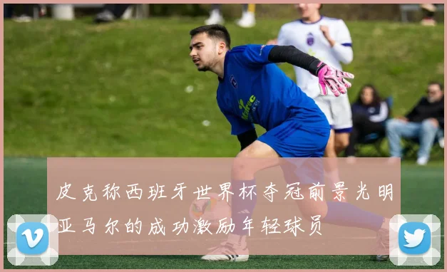 皮克称西班牙世界杯夺冠前景光明亚马尔的成功激励年轻球员
