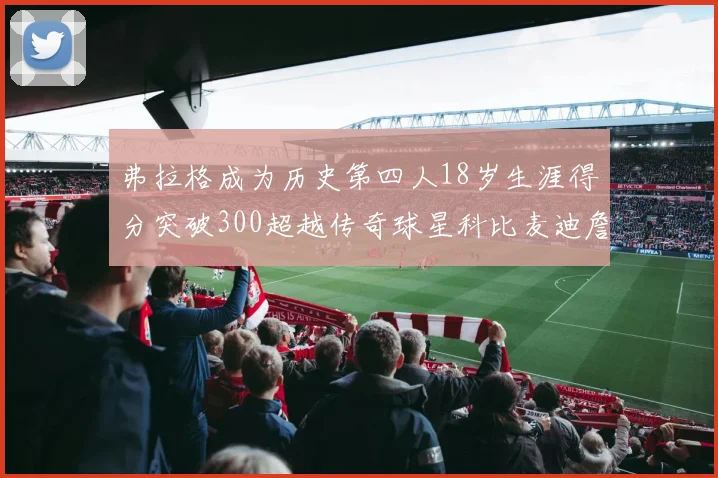 弗拉格成为历史第四人18岁生涯得分突破300超越传奇球星科比麦迪詹姆斯