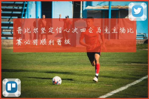 普比尔坚定信心次回合马竞主场比赛必将顺利晋级