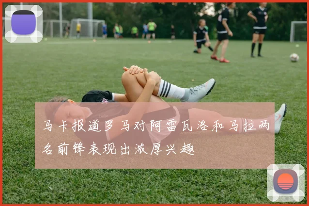 马卡报道罗马对阿雷瓦洛和马拉两名前锋表现出浓厚兴趣