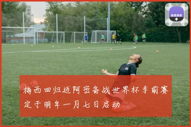梅西回归迈阿密备战世界杯季前赛定于明年一月七日启动
