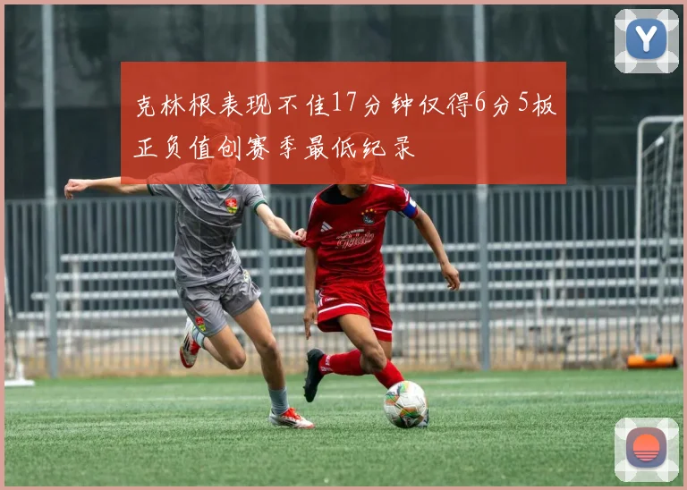 克林根表现不佳17分钟仅得6分5板正负值创赛季最低纪录