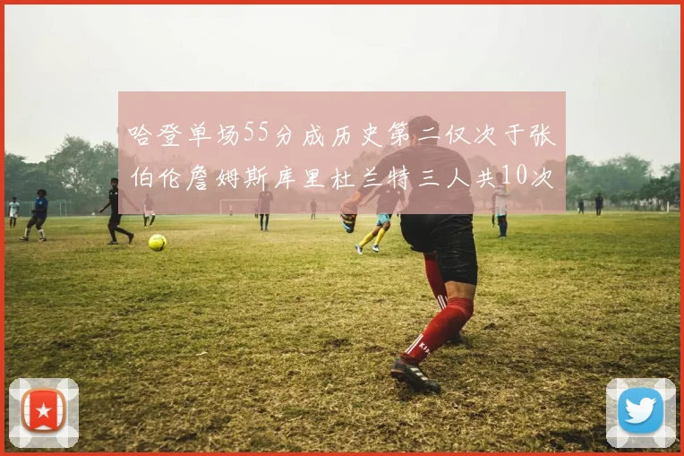 哈登单场55分成历史第二仅次于张伯伦詹姆斯库里杜兰特三人共10次